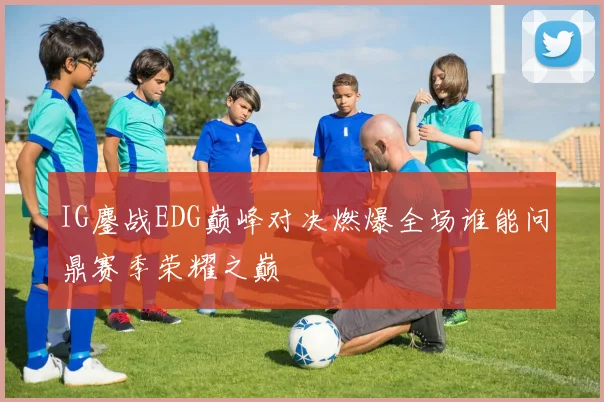 IG鏖战EDG巅峰对决燃爆全场谁能问鼎赛季荣耀之巅