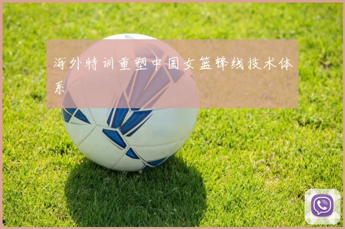 海外特训重塑中国女篮锋线技术体系