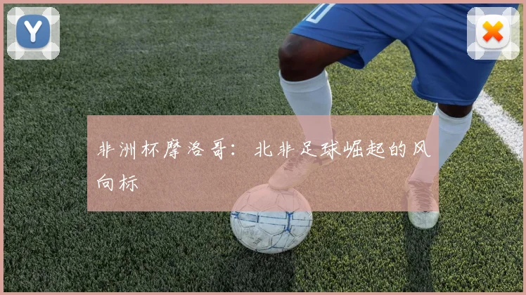 非洲杯摩洛哥：北非足球崛起的风向标