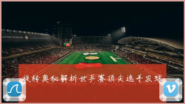 旋转奥秘解析世乒赛顶尖选手发球