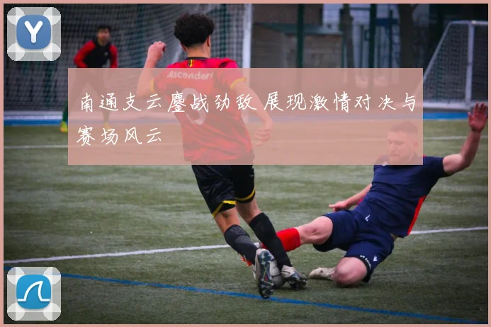 南通支云鏖战劲敌 展现激情对决与赛场风云