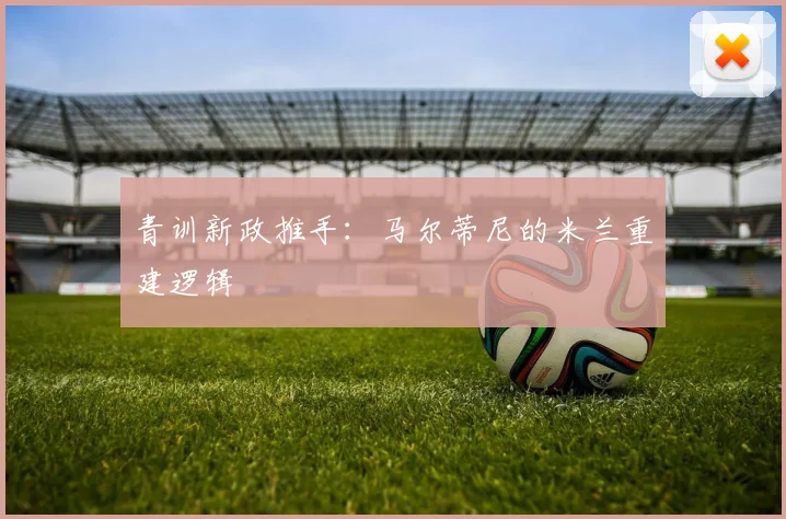 青训新政推手：马尔蒂尼的米兰重建逻辑