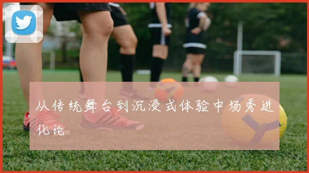 从传统舞台到沉浸式体验中场秀进化论
