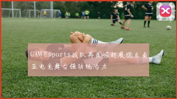 GAM Esports战队再度崛起展现东南亚电竞舞台强劲统治力