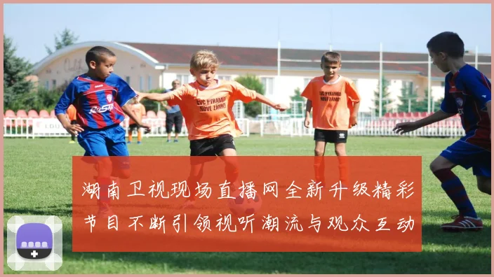 湖南卫视现场直播网全新升级精彩节目不断引领视听潮流与观众互动体验提升