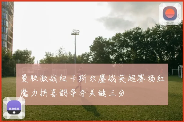 曼联激战纽卡斯尔鏖战英超赛场红魔力拼喜鹊争夺关键三分