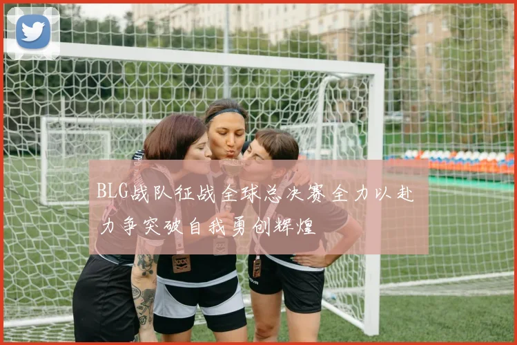 BLG战队征战全球总决赛全力以赴 力争突破自我勇创辉煌