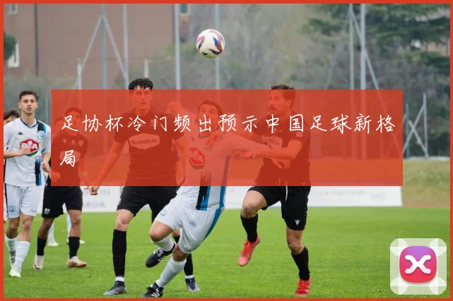 足协杯冷门频出预示中国足球新格局